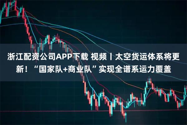 浙江配资公司APP下载 视频丨太空货运体系将更新！“国家队+商业队”实现全谱系运力覆盖