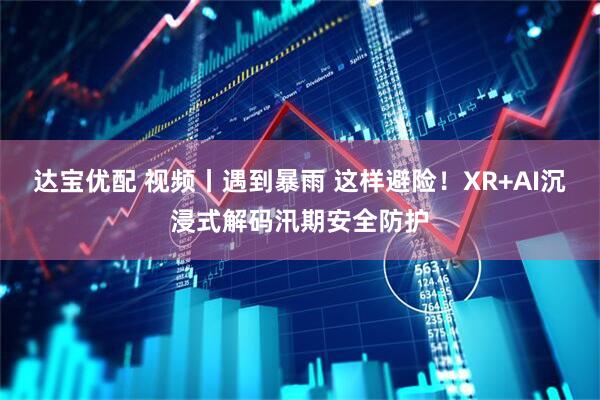 达宝优配 视频丨遇到暴雨 这样避险！XR+AI沉浸式解码汛期安全防护